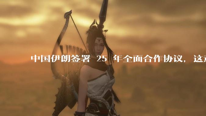 中国伊朗签署 25 年全面合作协议，这意味着什么？