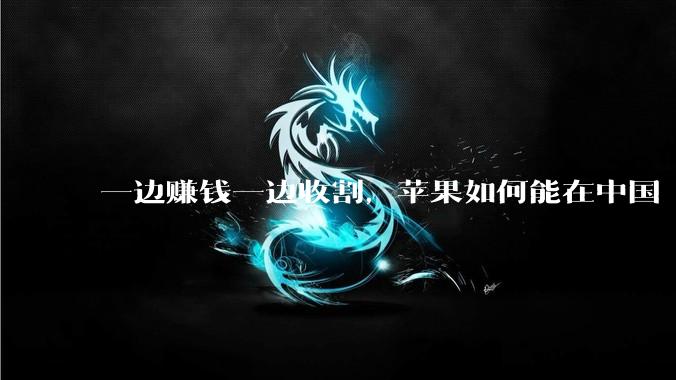 一边赚钱一边收割，苹果如何能在中国“两头通吃”？_App_市场_服务