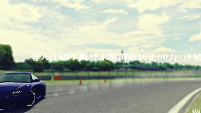 老人注销手机号未解绑被转走60万 注销前一定要做这件事! - *