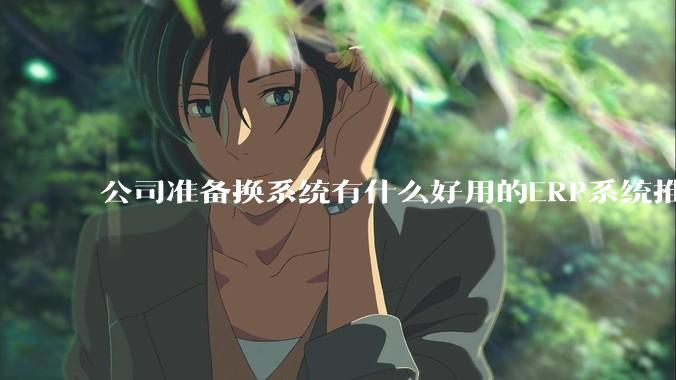 公司准备换系统有什么好用的ERP系统推荐嘛？